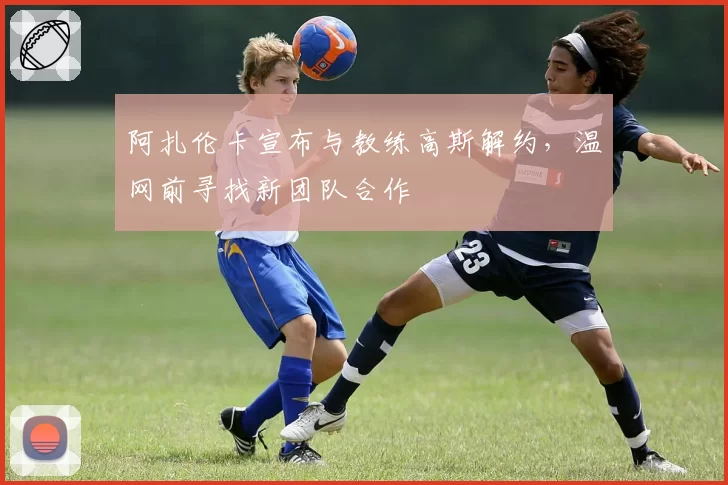阿扎伦卡宣布与教练高斯解约，温网前寻找新团队合作