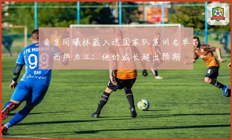 南京同曦林葳入选国家队集训名单，西热力江：他的成长超出预期