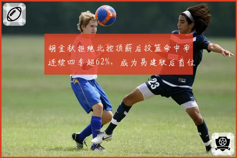 胡金秋拒绝北控顶薪后投篮命中率连续四季超62%，成为易建联后首位达此成就的国产内线