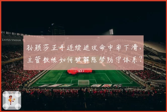 孙颖莎正手连续进攻命中率下滑,主管教练如何破解陈梦防守体系?