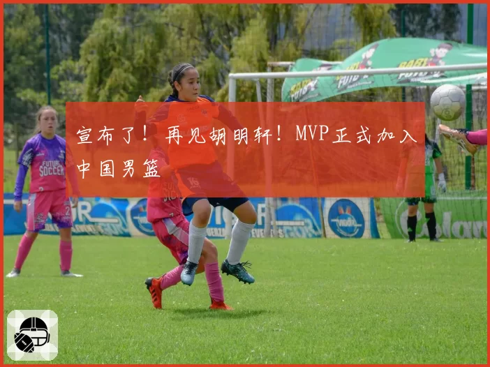 宣布了!再见胡明轩!MVP正式加入中国男篮