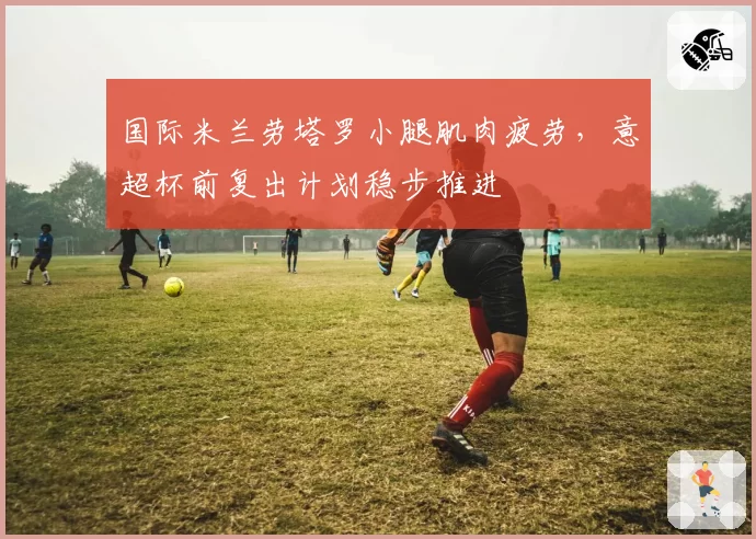 国际米兰劳塔罗小腿肌肉疲劳,意超杯前复出计划稳步推进