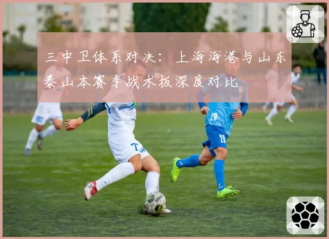三中卫体系对决:上海海港与山东泰山本赛季战术板深度对比