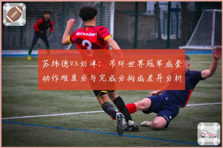 苏炜德vs刘洋：吊环世界冠军成套动作难度分与完成分构成差异分析