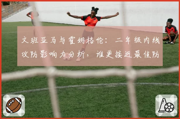 文班亚马与霍姆格伦：二年级内线攻防影响力分析，谁更接近最佳防守球员？