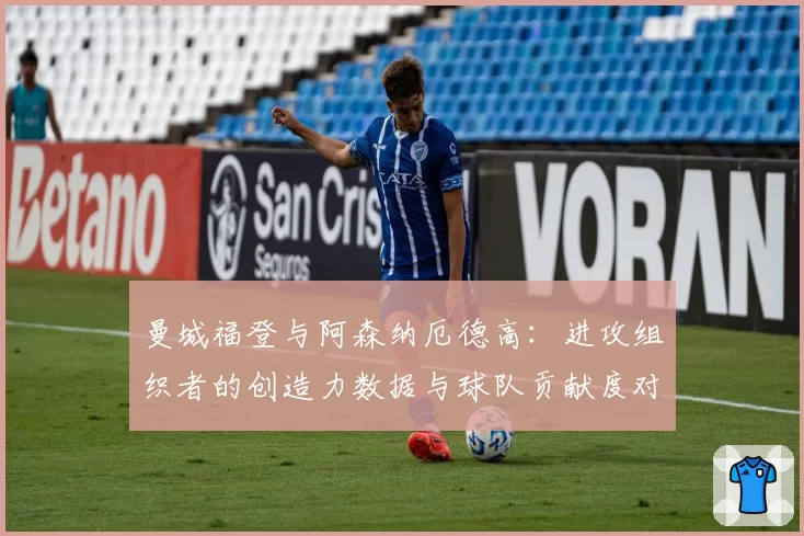 曼城福登与阿森纳厄德高:进攻组织者的创造力数据与球队贡献度对比
