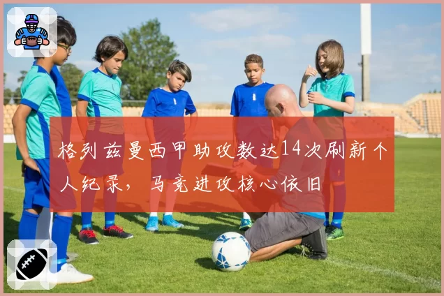 格列兹曼西甲助攻数达14次刷新个人纪录，马竞进攻核心依旧