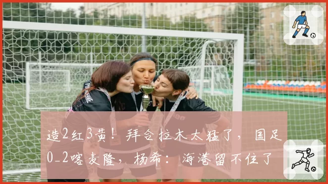 造2红3黄!拜合拉木太猛了,国足0_2喀麦隆,杨希:海港留不住了
