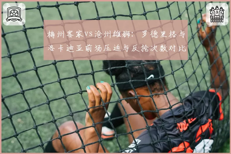 梅州客家vs沧州雄狮:罗德里格与洛卡迪亚前场压迫与反抢次数对比,高位逼抢执行力。