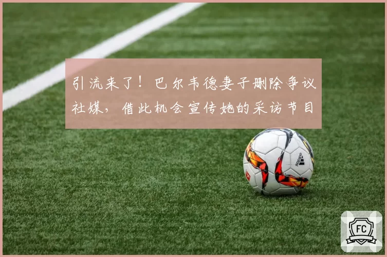 引流来了!巴尔韦德妻子删除争议社媒,借此机会宣传她的采访节目