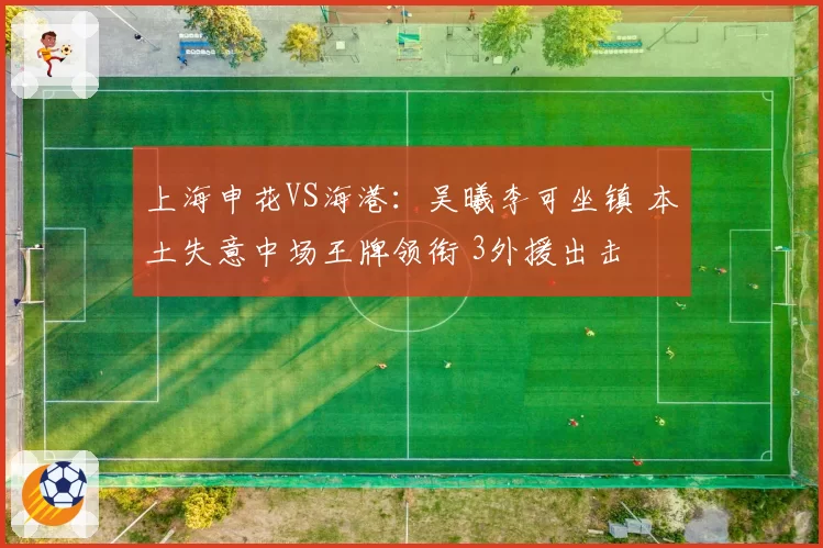 上海申花VS海港:吴曦李可坐镇 本土失意中场王牌领衔 3外援出击