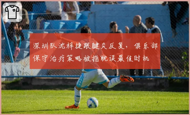 深圳队沈梓捷跟腱炎反复,俱乐部保守治疗策略被指耽误最佳时机