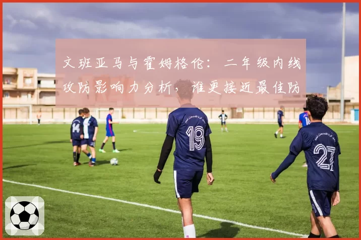文班亚马与霍姆格伦：二年级内线攻防影响力分析，谁更接近最佳防守球员？