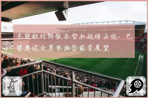 王楚钦对阵张本智和战绩占优,巴黎奥运会男单抽签前景展望