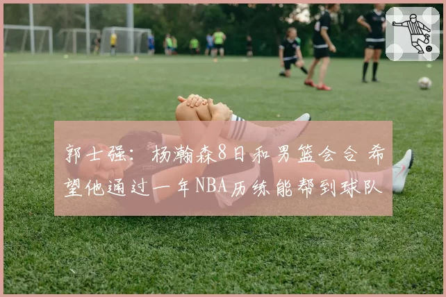 郭士强：杨瀚森8日和男篮会合 希望他通过一年NBA历练能帮到球队