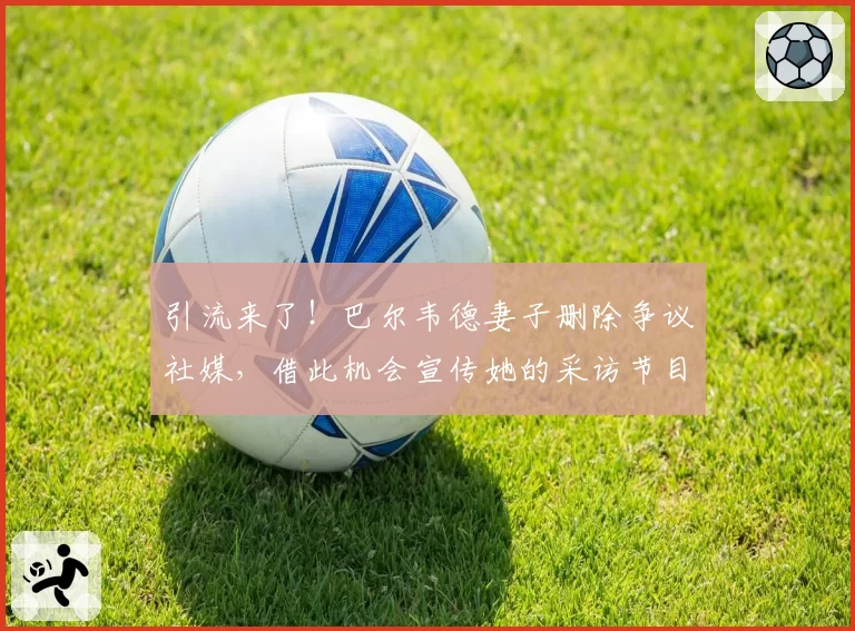 引流来了!巴尔韦德妻子删除争议社媒,借此机会宣传她的采访节目