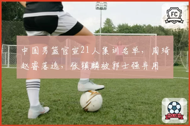 中国男篮官宣21人集训名单，周琦赵睿落选，张镇麟被郭士强弃用