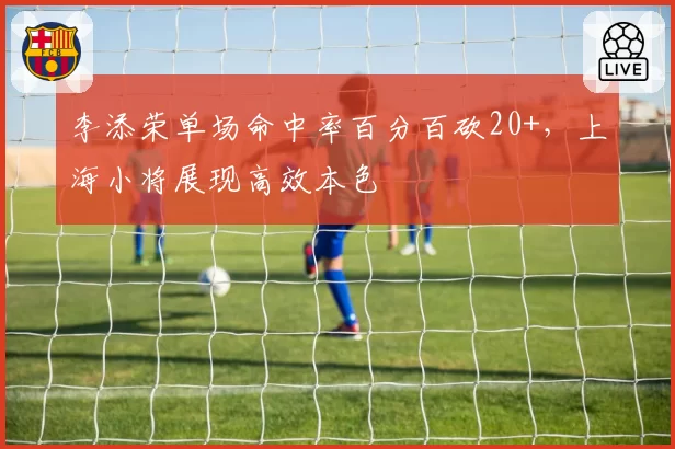 李添荣单场命中率百分百砍20+，上海小将展现高效本色
