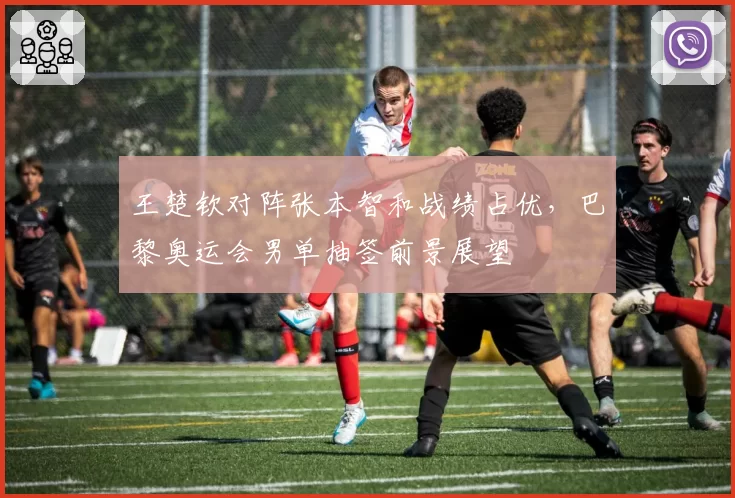 王楚钦对阵张本智和战绩占优，巴黎奥运会男单抽签前景展望