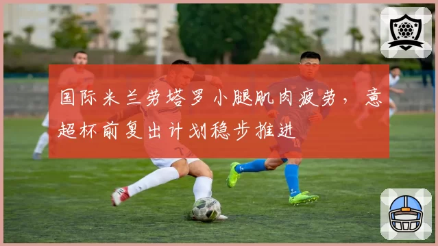 国际米兰劳塔罗小腿肌肉疲劳,意超杯前复出计划稳步推进