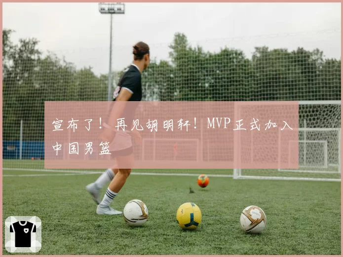 宣布了!再见胡明轩!MVP正式加入中国男篮