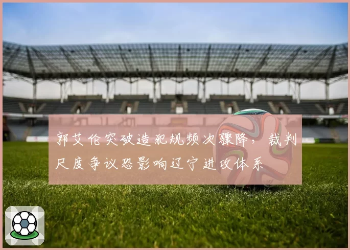 郭艾伦突破造犯规频次骤降,裁判尺度争议恐影响辽宁进攻体系