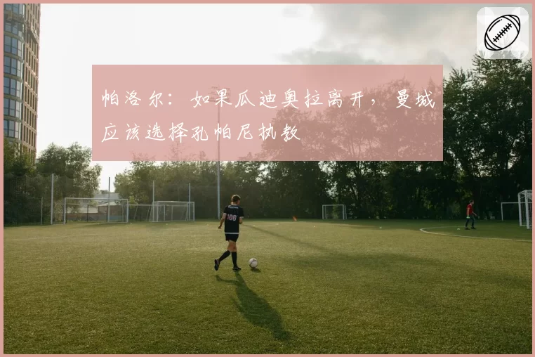 帕洛尔:如果瓜迪奥拉离开,曼城应该选择孔帕尼执教