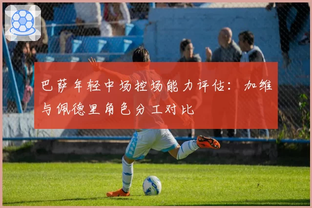 巴萨年轻中场控场能力评估:加维与佩德里角色分工对比