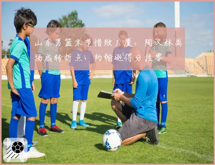 山东男篮末节惜败广厦,陶汉林离场成转折点,约翰逊得分挂零