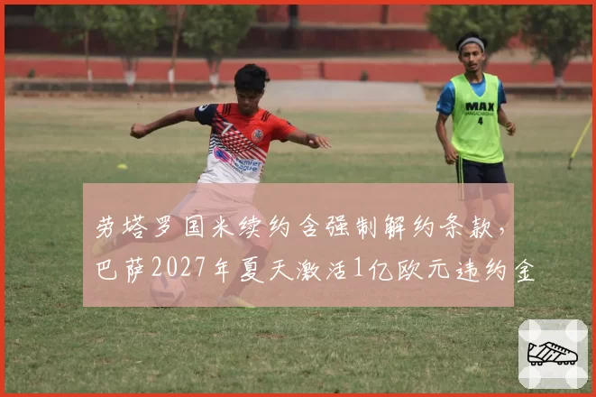 劳塔罗国米续约含强制解约条款，巴萨2027年夏天激活1亿欧元违约金