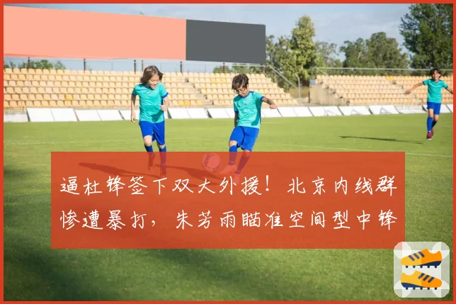 逼杜锋签下双大外援！北京内线群惨遭暴打，朱芳雨瞄准空间型中锋