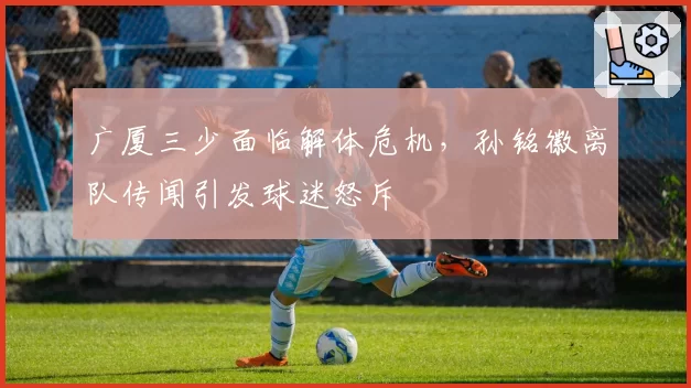 广厦三少面临解体危机，孙铭徽离队传闻引发球迷怒斥