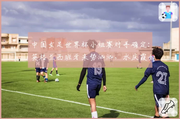 中国女足世界杯小组赛对手确定：英格兰西班牙来势汹汹，水庆霞如何排兵布阵？