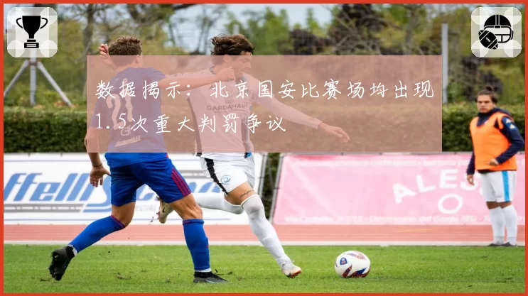 数据揭示:北京国安比赛场均出现1.5次重大判罚争议