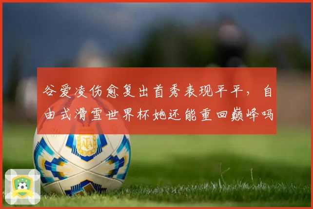 谷爱凌伤愈复出首秀表现平平，自由式滑雪世界杯她还能重回巅峰吗？