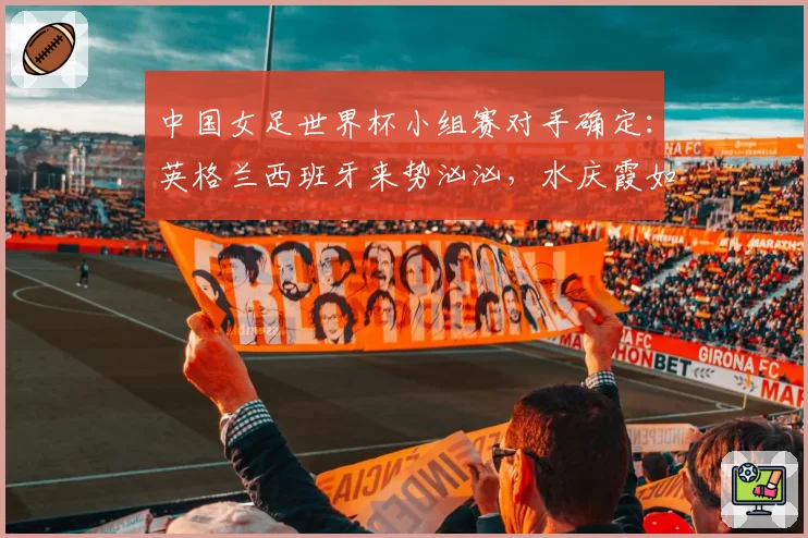 中国女足世界杯小组赛对手确定：英格兰西班牙来势汹汹，水庆霞如何排兵布阵？