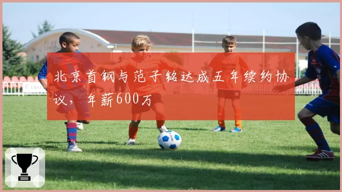 北京首钢与范子铭达成五年续约协议，年薪600万