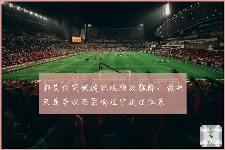 郭艾伦突破造犯规频次骤降,裁判尺度争议恐影响辽宁进攻体系