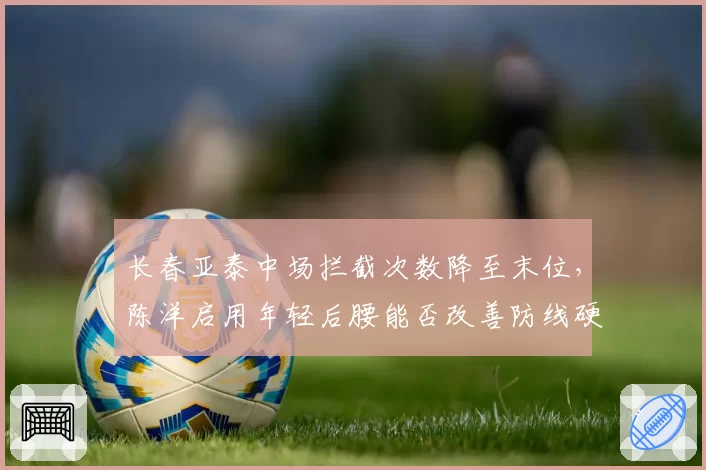长春亚泰中场拦截次数降至末位,陈洋启用年轻后腰能否改善防线硬度?
