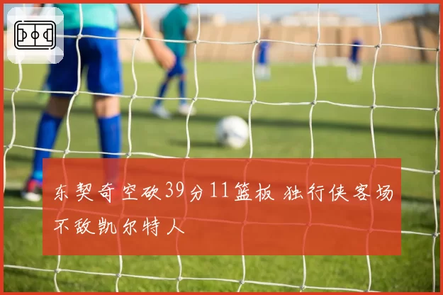 东契奇空砍39分11篮板 独行侠客场不敌凯尔特人