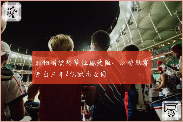 利物浦续约萨拉赫受阻，沙特联赛开出三年2亿欧元合同