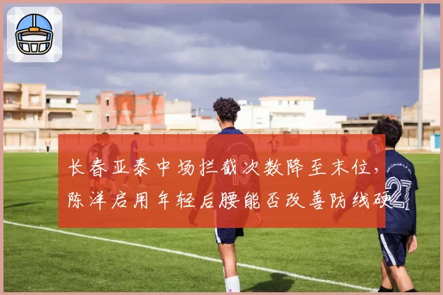 长春亚泰中场拦截次数降至末位,陈洋启用年轻后腰能否改善防线硬度?