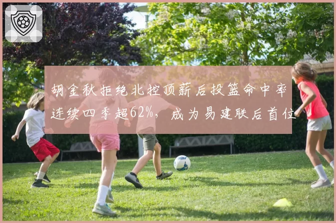 胡金秋拒绝北控顶薪后投篮命中率连续四季超62%,成为易建联后首位达此成就的国产内线