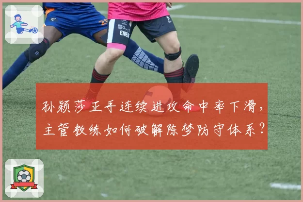 孙颖莎正手连续进攻命中率下滑,主管教练如何破解陈梦防守体系?