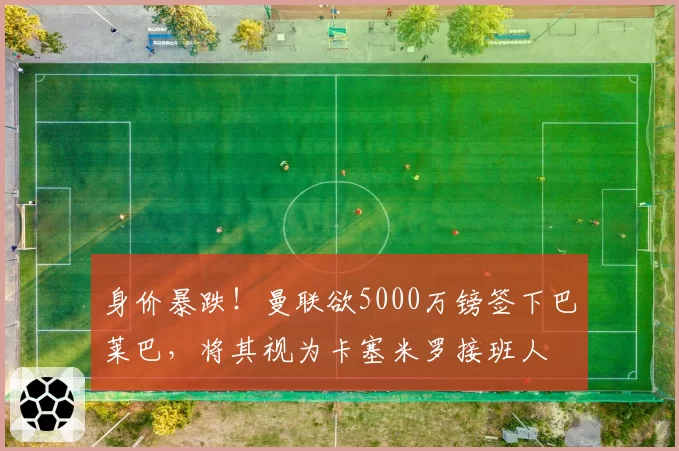 身价暴跌！曼联欲5000万镑签下巴莱巴，将其视为卡塞米罗接班人
