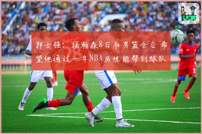 郭士强：杨瀚森8日和男篮会合 希望他通过一年NBA历练能帮到球队