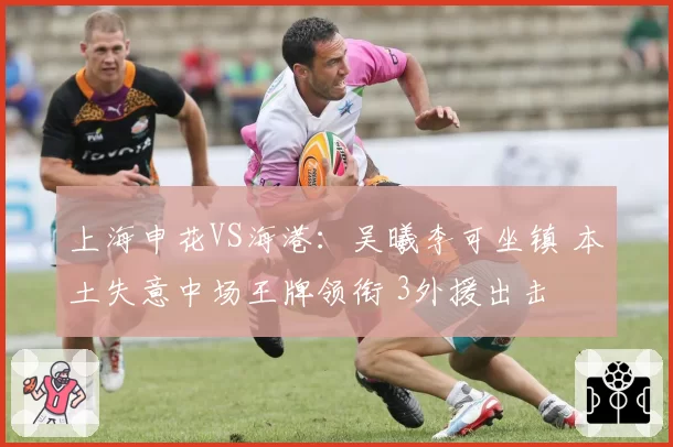 上海申花VS海港:吴曦李可坐镇 本土失意中场王牌领衔 3外援出击