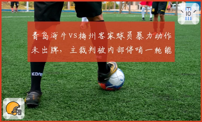 青岛海牛vs梅州客家球员暴力动作未出牌,主裁判被内部停哨一轮能否震慑未来?