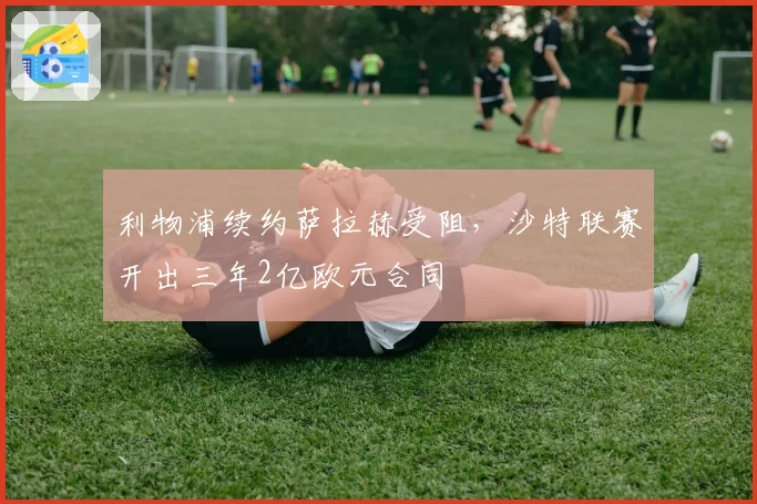利物浦续约萨拉赫受阻，沙特联赛开出三年2亿欧元合同
