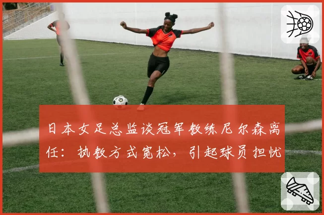 日本女足总监谈冠军教练尼尔森离任：执教方式宽松，引起球员担忧